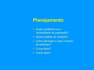 Planejamento
 Qual o problema ou a
necessidade da população?
 Qual a análise do contexto?
 Como abranger o maior número
de pessoas?
 O que fazer?
 Como fazer?
 