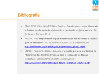 Bibliografia
 EDMUNDO, Kátia, NUNES, Nilza Rogéria. Construção compartilhada de
soluções locais: guia de elaboração e gestão de projetos sociais. Rio
de Janeiro: Cedaps, 2014.
 ROCHA, Ives. Mapeamento digital liderado por adolescentes e jovens:
guia do facilitador. Rio de Janeiro: Cedaps, 2014. Disponível em
http://www.unicef.org/brazil/pt/guia_mapeamento_pcu1316.pdf
 UNICEF. Fórum Territorial: Guia de orientação para os municípios da
Plataforma dos Centros Urbanos para a realização de fóruns
territoriais. Brasília: UNICEF, 2014. Disponível em
http://www.unicef.org/brazil/pt/guia_foruns_territoriais_pcu1316.pdf
 