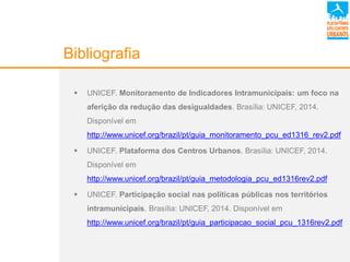 Bibliografia
 UNICEF. Monitoramento de Indicadores Intramunicipais: um foco na
aferição da redução das desigualdades. Brasília: UNICEF, 2014.
Disponível em
http://www.unicef.org/brazil/pt/guia_monitoramento_pcu_ed1316_rev2.pdf
 UNICEF. Plataforma dos Centros Urbanos. Brasília: UNICEF, 2014.
Disponível em
http://www.unicef.org/brazil/pt/guia_metodologia_pcu_ed1316rev2.pdf
 UNICEF. Participação social nas políticas públicas nos territórios
intramunicipais. Brasília: UNICEF, 2014. Disponível em
http://www.unicef.org/brazil/pt/guia_participacao_social_pcu_1316rev2.pdf
 
