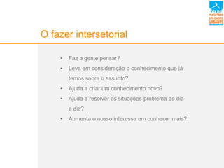 O fazer intersetorial
• Faz a gente pensar?
• Leva em consideração o conhecimento que já
temos sobre o assunto?
• Ajuda a criar um conhecimento novo?
• Ajuda a resolver as situações-problema do dia
a dia?
• Aumenta o nosso interesse em conhecer mais?
 