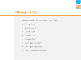 Planejamento
Visa responder às seguintes perguntas:
 O que fazer?
 Como fazer?
 Quem faz?
 Quando faz?
 Quanto faz?
 Com que recurso?
 Com qual resultado?
 Como medir o resultado?
 