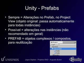Unity - Prefabs 
• Sempre = Alterações no Prefab, no Project 
View (objeto original: passa automaticamente 
para todas instâncias) 
• Possível = alterações nas instâncias (não 
recomendado em geral) 
• PREFAB = objetos complexos / compostos, 
para reutilização 
 