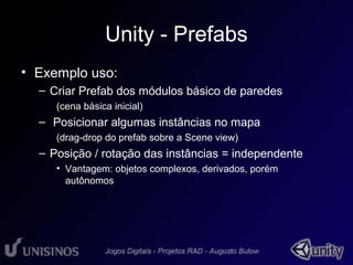 Unity - Prefabs 
• Exemplo uso: 
– Criar Prefab dos módulos básico de paredes 
(cena básica inicial) 
– Posicionar algumas instâncias no mapa 
(drag-drop do prefab sobre a Scene view) 
– Posição / rotação das instâncias = independente 
• Vantagem: objetos complexos, derivados, porém 
autônomos 
 