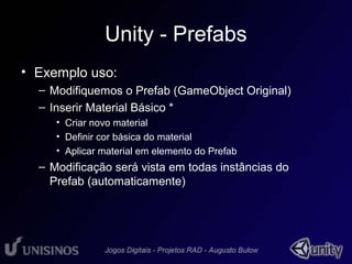 Unity - Prefabs 
• Exemplo uso: 
– Modifiquemos o Prefab (GameObject Original) 
– Inserir Material Básico * 
• Criar novo material 
• Definir cor básica do material 
• Aplicar material em elemento do Prefab 
– Modificação será vista em todas instâncias do 
Prefab (automaticamente) 
 