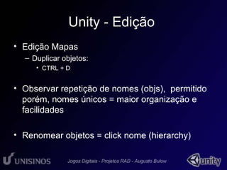 Unity - Edição 
• Edição Mapas 
– Duplicar objetos: 
• CTRL + D 
• Observar repetição de nomes (objs), permitido 
porém, nomes únicos = maior organização e 
facilidades 
• Renomear objetos = click nome (hierarchy) 
 