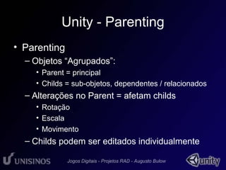 Unity - Parenting 
• Parenting 
– Objetos “Agrupados”: 
• Parent = principal 
• Childs = sub-objetos, dependentes / relacionados 
– Alterações no Parent = afetam childs 
• Rotação 
• Escala 
• Movimento 
– Childs podem ser editados individualmente 
 
