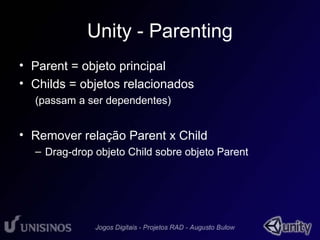 Unity - Parenting 
• Parent = objeto principal 
• Childs = objetos relacionados 
(passam a ser dependentes) 
• Remover relação Parent x Child 
– Drag-drop objeto Child sobre objeto Parent 
 