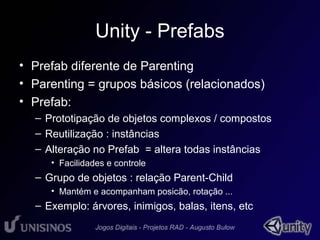 Unity - Prefabs 
• Prefab diferente de Parenting 
• Parenting = grupos básicos (relacionados) 
• Prefab: 
– Prototipação de objetos complexos / compostos 
– Reutilização : instâncias 
– Alteração no Prefab = altera todas instâncias 
• Facilidades e controle 
– Grupo de objetos : relação Parent-Child 
• Mantém e acompanham posicão, rotação ... 
– Exemplo: árvores, inimigos, balas, itens, etc 
 