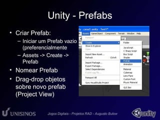 Unity - Prefabs 
• Criar Prefab: 
– Iniciar um Prefab vazio 
(preferencialmente 
– Assets -> Create -> 
Prefab 
• Nomear Prefab 
• Drag-drop objetos 
sobre novo prefab 
(Project View) 
 