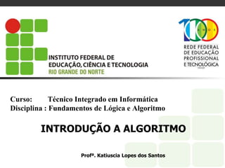 Curso: Técnico Integrado em Informática
Disciplina : Fundamentos de Lógica e Algoritmo
INTRODUÇÃO A ALGORITMO
Profª. Katiuscia Lopes dos Santos
 