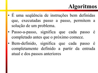 Algoritmos
• É uma seqüência de instruções bem definidas
que, executadas passo a passo, permitem a
solução de um problema.
• Passo-a-passo, significa que cada passo é
completado antes que o próximo comece.
• Bem-definido, significa que cada passo é
completamente definido a partir da entrada
atual e dos passos anteriores
 
