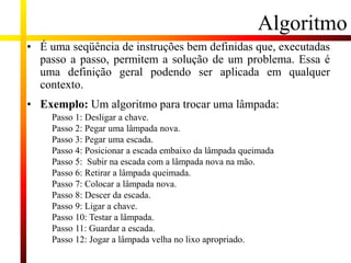 Algoritmo
• É uma seqüência de instruções bem definidas que, executadas
passo a passo, permitem a solução de um problema. Essa é
uma definição geral podendo ser aplicada em qualquer
contexto.
• Exemplo: Um algoritmo para trocar uma lâmpada:
Passo 1: Desligar a chave.
Passo 2: Pegar uma lâmpada nova.
Passo 3: Pegar uma escada.
Passo 4: Posicionar a escada embaixo da lâmpada queimada
Passo 5: Subir na escada com a lâmpada nova na mão.
Passo 6: Retirar a lâmpada queimada.
Passo 7: Colocar a lâmpada nova.
Passo 8: Descer da escada.
Passo 9: Ligar a chave.
Passo 10: Testar a lâmpada.
Passo 11: Guardar a escada.
Passo 12: Jogar a lâmpada velha no lixo apropriado.
 