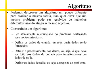Algoritmo
• Podemos descrever um algoritmo um pouco diferente
para realizar a mesma tarefa, isso quer dizer que um
mesmo problema pode ser resolvido de maneiras
diferentes visando atingir o mesmo objetivo.
• Construindo um algoritmo:
– Ler atentamente o enunciado do problema destacando
seus pontos principais;
– Definir os dados de entrada, ou seja, quais dados serão
fornecidos;
– Definir o processamento dos dados, ou seja, o que deve
ser feito aos dados de entrada para transformá-los em
dados de saída.
– Definir os dados de saída, ou seja, a resposta ao problema.
 