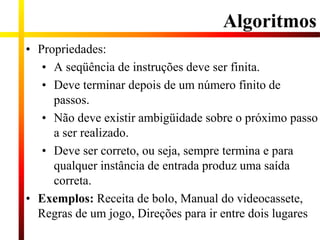 Algoritmos
• Propriedades:
• A seqüência de instruções deve ser finita.
• Deve terminar depois de um número finito de
passos.
• Não deve existir ambigüidade sobre o próximo passo
a ser realizado.
• Deve ser correto, ou seja, sempre termina e para
qualquer instância de entrada produz uma saída
correta.
• Exemplos: Receita de bolo, Manual do videocassete,
Regras de um jogo, Direções para ir entre dois lugares
 
