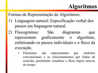 Algoritmos
Formas de Representação de Algoritmos:
1) Linguagem natural: Especificação verbal dos
passos em linguagem natural.
2) Fluxogramas: São diagramas que
representam graficamente o algoritmo,
enfatizando os passos individuais e o fluxo da
execução.
• Elementos são representados por símbolos
convencionais e os relacionamentos por linhas de
conexão, permitindo visualizar o fluxo lógico através
do tempo.
 