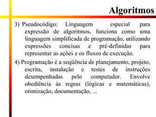 3) Pseudocódigo: Linguagem especial para
expressão de algoritmos, funciona como uma
linguagem simplificada de programação, utilizando
expressões concisas e pré-definidas para
representar as ações e os fluxos de execução.
4) Programação é a seqüência de planejamento, projeto,
escrita, instalação e testes de instruções
desempenhadas pelo computador. Envolve
obediência às regras (lógicas e matemáticas),
otimização, documentação, ...
Algoritmos
 