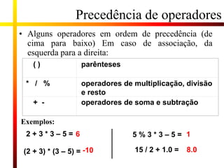 Precedência de operadores
( ) parênteses
* / % operadores de multiplicação, divisão
e resto
+ - operadores de soma e subtração
• Alguns operadores em ordem de precedência (de
cima para baixo) Em caso de associação, da
esquerda para a direita:
Exemplos:
2 + 3 * 3 – 5 =
(2 + 3) * (3 – 5) =
5 % 3 * 3 – 5 =
15 / 2 + 1.0 =
6
-10
1
8.0
 