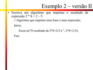Exemplo 2 – versão II
• Escreva um algoritmo que imprima o resultado da
expressão 2 * 8 + 2 – 5
// Algoritmo que imprime uma frase e uma expressão;
Início
Escreva("O resultado de 2*8+2-5 é ", 2*8+2-5);
Fim.
 