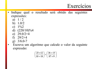 Exercícios
• Indique qual o resultado será obtido das seguintes
expressões:
a) 1 / 2
b) 1.0/2
c) 1%2
d) (220/10)%4
e) 29.0/2+4
f) 29/2+4
g) 3/6.0-7
• Escreva um algoritmo que calcule o valor da seguinte
expressão:

















9
87
15
36
18
10
12
25
 