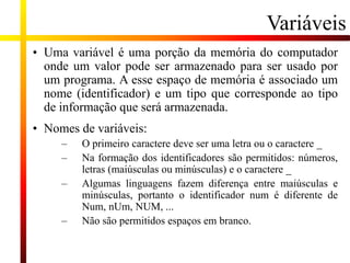Variáveis
• Uma variável é uma porção da memória do computador
onde um valor pode ser armazenado para ser usado por
um programa. A esse espaço de memória é associado um
nome (identificador) e um tipo que corresponde ao tipo
de informação que será armazenada.
• Nomes de variáveis:
– O primeiro caractere deve ser uma letra ou o caractere _
– Na formação dos identificadores são permitidos: números,
letras (maiúsculas ou minúsculas) e o caractere _
– Algumas linguagens fazem diferença entre maiúsculas e
minúsculas, portanto o identificador num é diferente de
Num, nUm, NUM, ...
– Não são permitidos espaços em branco.
 