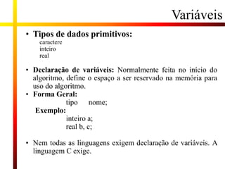 Variáveis
• Tipos de dados primitivos:
caractere
inteiro
real
• Declaração de variáveis: Normalmente feita no início do
algoritmo, define o espaço a ser reservado na memória para
uso do algoritmo.
• Forma Geral:
tipo nome;
Exemplo:
inteiro a;
real b, c;
• Nem todas as linguagens exigem declaração de variáveis. A
linguagem C exige.
 