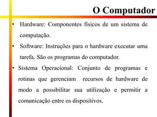 O Computador
• Hardware: Componentes físicos de um sistema de
computação.
• Software: Instruções para o hardware executar uma
tarefa. São os programas do computador.
• Sistema Operacional: Conjunto de programas e
rotinas que gerenciam recursos de hardware de
modo a possibilitar sua utilização e permitir a
comunicação entre os dispositivos.
 