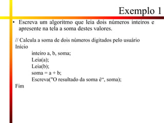 Exemplo 1
• Escreva um algoritmo que leia dois números inteiros e
apresente na tela a soma destes valores.
// Calcula a soma de dois números digitados pelo usuário
Início
inteiro a, b, soma;
Leia(a);
Leia(b);
soma = a + b;
Escreva("O resultado da soma é“, soma);
Fim
 