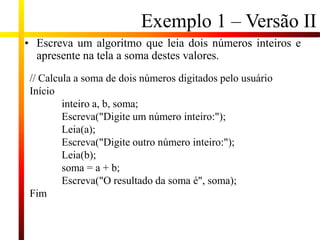 Exemplo 1 – Versão II
• Escreva um algoritmo que leia dois números inteiros e
apresente na tela a soma destes valores.
// Calcula a soma de dois números digitados pelo usuário
Início
inteiro a, b, soma;
Escreva("Digite um número inteiro:");
Leia(a);
Escreva("Digite outro número inteiro:");
Leia(b);
soma = a + b;
Escreva("O resultado da soma é", soma);
Fim
 