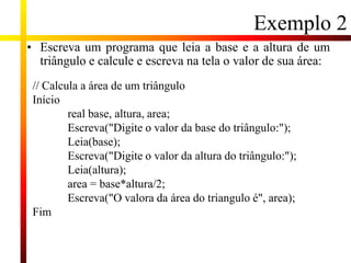 Exemplo 2
• Escreva um programa que leia a base e a altura de um
triângulo e calcule e escreva na tela o valor de sua área:
// Calcula a área de um triângulo
Início
real base, altura, area;
Escreva("Digite o valor da base do triângulo:");
Leia(base);
Escreva("Digite o valor da altura do triângulo:");
Leia(altura);
area = base*altura/2;
Escreva("O valora da área do triangulo é", area);
Fim
 