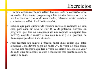 Exercícios
• Um funcionário recebe um salário fixo mais 4% de comissão sobre
as vendas. Escreva um programa que leia o valor do salário fixo de
um funcionário e o valor de suas vendas, calcule e mostre na tela a
comissão e o salário final do funcionário.
• Sabe-se que para iluminar de maneira correta os cômodos de uma
casa, para cada m2 deve-se usar 18 W de potência. Escreva um
programa que leia as dimensões de um cômodo retangular (em
metros), calcule e mostre a sua área (em m2) e a potência de
iluminação que deverá ser utilizada.
• João recebeu seu salário e precisa pagar duas contas que estão
atrasadas. João deverá pagar de multa 2% do valor de cada conta.
Escreva um programa que leia o valor do salário de João e o valor
de cada uma das contas, calcule e mostre na tela quanto restará do
salário de João.
 