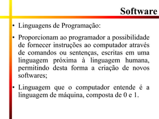 Software
• Linguagens de Programação:
• Proporcionam ao programador a possibilidade
de fornecer instruções ao computador através
de comandos ou sentenças, escritas em uma
linguagem próxima à linguagem humana,
permitindo desta forma a criação de novos
softwares;
• Linguagem que o computador entende é a
linguagem de máquina, composta de 0 e 1.
 