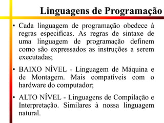 Linguagens de Programação
• Cada linguagem de programação obedece à
regras especificas. As regras de sintaxe de
uma linguagem de programação definem
como são expressados as instruções a serem
executadas;
• BAIXO NÍVEL - Linguagem de Máquina e
de Montagem. Mais compatíveis com o
hardware do computador;
• ALTO NÍVEL - Linguagens de Compilação e
Interpretação. Similares à nossa linguagem
natural.
 