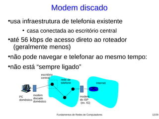 Modem discado
usa infraestrutura de telefonia existente
●


      ●
          casa conectada ao escritório central
até 56 kbps de acesso direto ao roteador
●


 (geralmente menos)
não pode navegar e telefonar ao mesmo tempo:
●



não está “sempre ligado”
●

                   escritório
                   central
                                   rede de
                                   telefone                    Internet



              modem                               modem
    PC
              discado                             do ISP
    doméstico
              doméstico                            (ex. IG)



                                Fundamentos de Redes de Computadores      12/29
 