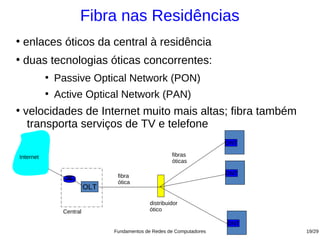 Fibra nas Residências
●
    enlaces óticos da central à residência
●
    duas tecnologias óticas concorrentes:
           ●
               Passive Optical Network (PON)
           ●
               Active Optical Network (PAN)
●
    velocidades de Internet muito mais altas; fibra também
     transporta serviços de TV e telefone
                                                                       ONT

Internet                                               fibras
                                                       óticas

                                 fibra                                 ONT
                                 ótica
                          OLT

                                              distribuidor
                Central                       ótico

                                                                       ONT
                                Fundamentos de Redes de Computadores         19/29
 