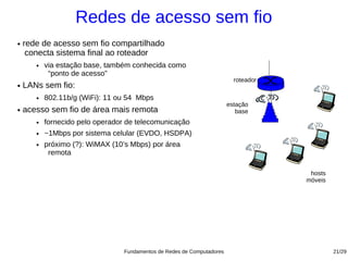 Redes de acesso sem fio
●   rede de acesso sem fio compartilhado
     conecta sistema final ao roteador
       ●   via estação base, também conhecida como
            “ponto de acesso”
                                                                           roteador
●   LANs sem fio:
       ●   802.11b/g (WiFi): 11 ou 54 Mbps
                                                                         estação
●   acesso sem fio de área mais remota                                      base
       ●   fornecido pelo operador de telecomunicação
       ●   ~1Mbps por sistema celular (EVDO, HSDPA)
       ●   próximo (?): WiMAX (10’s Mbps) por área
            remota

                                                                                       hosts
                                                                                      móveis




                                  Fundamentos de Redes de Computadores                         21/29
 