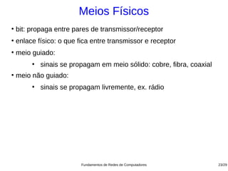 Meios Físicos
●
    bit: propaga entre pares de transmissor/receptor
●
    enlace físico: o que fica entre transmissor e receptor
●
    meio guiado:
         ●
             sinais se propagam em meio sólido: cobre, fibra, coaxial
●
    meio não guiado:
         ●
             sinais se propagam livremente, ex. rádio




                          Fundamentos de Redes de Computadores          23/29
 