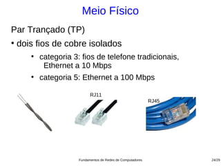 Meio Físico
Par Trançado (TP)
●
    dois fios de cobre isolados
       ●
           categoria 3: fios de telefone tradicionais,
            Ethernet a 10 Mbps
       ●
           categoria 5: Ethernet a 100 Mbps

                             RJ11
                                                              RJ45




                       Fundamentos de Redes de Computadores          24/29
 