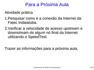 Para a Próxima Aula
Atividade prática
1.Pesquisar como é a conexão da Internet da
  Fatec Indaiatuba.
2.Verificar a velocidade de acesso upstream e
  downstream de algum nó final da Internet
  utilizando o SpeedTest.


Trazer as informações para a próxima aula.



                    Fundamentos de Redes de Computadores   27/29
 