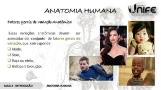 ANATOMIA HUMANA
Fatores gerais de Variação Anatômica
Essas variações anatômicas devem ser
acrescidas do conjunto de fatores gerais de
variação, que corresponde:
 Idade,
 Sexo,
 Raça ou etnia,
 Biótipo E Evolução;
AULA 2 - INTRODUÇÃO ANATOMIAHUMANA
 