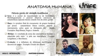 ANATOMIA HUMANA
Fatores gerais de Variação Anatômica
 Sexo: é o caráter de masculinidade ou de feminilidade.
Morfologicamente é possível observar estruturas de
características especiais mesmo estando fora da esfera genital.
 Raça: é o produto final do cruzamento de grupos humanos
que possui características físicas comuns, externa e
internamente, pelos quais se distinguem dos demais.
Exemplos: Raça Branca, Negra e Amarela.
 Biótipo: é o resultado da soma das características herdadas e
adquiridas pelo meio e pela sua inter-relação. Exemplo:
Longilíneos, e Brevilíneos.
 Evolução: é a influência de diferenças morfológicas no
decorrer do tempo. Exemplo: Estudo dos fósseis.
AULA 2 - INTRODUÇÃO ANATOMIAHUMANA
 