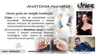 ANATOMIA HUMANA
Fatores gerais de Variação Anatômica
 Sexo: é o caráter de masculinidade ou de
feminilidade. Morfologicamente é possível
observar estruturas de características especiais
mesmo estando fora da esfera genital.
 Corresponde ao dimorfismo sexual da espécie
humana. É possível estabelecer diferenças
morfológicas entre homens e mulheres,
mesmo fora da área genital.
AULA 2 - INTRODUÇÃO ANATOMIAHUMANA
 