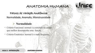 ANATOMIA HUMANA
Fatores de Variação Anatômica
Normalidade, Anomalia, Monstruosidade
 Normalidade
• Critério Funcional: normal é a estrutura do corpo
que melhor desempenha uma função.
• Critério Estatístico: normal é o mais frequente.
AULA 2 - INTRODUÇÃO ANATOMIAHUMANA
 