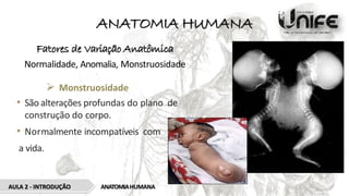 ANATOMIA HUMANA
Fatores de Variação Anatômica
Normalidade, Anomalia, Monstruosidade
 Monstruosidade
• São alterações profundas do plano de
construção do corpo.
• Normalmente incompatíveis com
a vida.
AULA 2 - INTRODUÇÃO ANATOMIAHUMANA
 