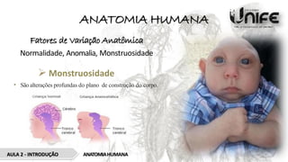 ANATOMIA HUMANA
Fatores de Variação Anatômica
Normalidade, Anomalia, Monstruosidade
 Monstruosidade
• São alterações profundas do plano de construção do corpo.
AULA 2 - INTRODUÇÃO ANATOMIAHUMANA
 