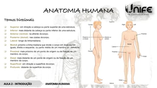 ANATOMIA HUMANA
Termos Direcionais
 Superior: em direção a cabeça ou parte superior de uma estrutura;
 Inferior: mais distante da cabeça ou parte inferior de uma estrutura;
 Anterior (ventral): na afrente docorpo;
 Posterior (dorsal): nas costas docorpo;
 Lateral: longe da linhamediana;
 Medial: próximo a linha mediana que divide o corpo em duas partes
iguais, direita e esquerda, ou parte média de um membro ou estrutura;
 Proximal: mais próximo de um ponto de origem ou de ﬁxação de um
membro do corpo;
 Distal: mais distante de um ponto de origem ou de ﬁxação de um
membro do corpo;
 Superﬁcial: em direção a superfície docorpo;
 Profundo: distante da superfície docorpo.
ANATOMIAHUMANA
AULA 2 - INTRODUÇÃO
 