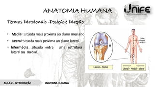 ANATOMIA HUMANA
Termos Direcionais -Posição e Direção
• Medial: situada mais próxima ao plano mediano
• Lateral: situada mais próxima ao plano lateral.
• Intermédia: situada entre uma estrutura
lateral ou medial.
ANATOMIAHUMANA
AULA 2 - INTRODUÇÃO
 