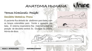 ANATOMIA HUMANA
Termos Direcionais -Posição
Decúbito Ventralou Prona
O paciente fica deitado de abdômen para baixo, com
os braços estendidos para frente e apoiados em
talas. O sistema respiratório fica mais vulnerável na
posição de decúbito ventral. Ex. Cirurgias da coluna,
Hérnia de disco.
ANATOMIAHUMANA
AULA 2 - INTRODUÇÃO
 
