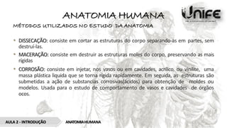 ANATOMIA HUMANA
MÉTODOS UTILIZADOS NO ESTUDO DA ANATOMIA
• DISSECAÇÃO: consiste em cortar as estruturas do corpo separando-as em partes, sem
destruí-las.
• MACERAÇÃO: consiste em destruir as estruturas moles do corpo, preservando as mais
rígidas
• CORROSÃO: consiste em injetar, nos vasos ou em cavidades, acrílico, ou vinilite, uma
massa plástica liquida que se torna rígida rapidamente. Em seguida, as estruturas são
submetidas a ação de substancias corrosivas(ácidos) para obtenção de moldes ou
modelos. Usada para o estudo de comportamento de vasos e cavidades de órgãos
ocos.
AULA 2 - INTRODUÇÃO ANATOMIAHUMANA
 