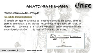 ANATOMIA HUMANA
Termos Direcionais -Posição
Decúbito DorsalouSupina
É aquela em que o paciente se encontra deitado de costas, com as
pernas estendidas e os braços estendidos e apoiados em talas. O
dorso do paciente e a coluna vertebral estão repousando na
superfície docolchão da mesa cirúrgica. Ex. Cesariana.
ANATOMIAHUMANA
AULA 2 - INTRODUÇÃO
 