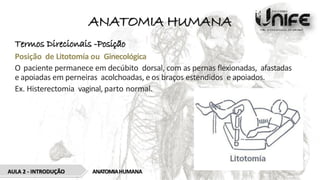 ANATOMIA HUMANA
Termos Direcionais -Posição
Posição de Litotomía ou Ginecológica
O paciente permanece em decúbito dorsal, com as pernas flexionadas, afastadas
e apoiadas em perneiras acolchoadas, e os braços estendidos e apoiados.
Ex. Histerectomia vaginal, parto normal.
ANATOMIAHUMANA
AULA 2 - INTRODUÇÃO
 